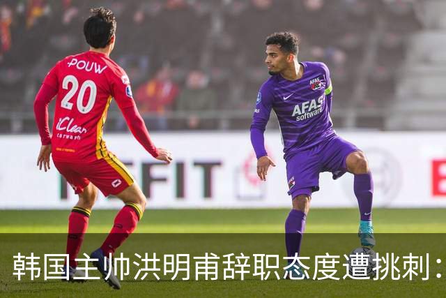 韩国主帅洪明甫辞职态度遭挑刺：没说对不起+离场时手插兜